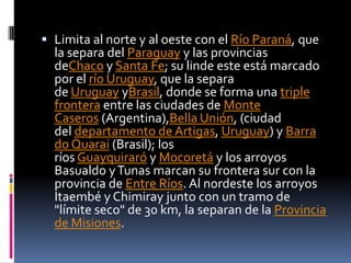  Limita al norte y al oeste con el Río Paraná, que
  la separa del Paraguay y las provincias
  deChaco y Santa Fe; su linde este está marcado
  por el río Uruguay, que la separa
  de Uruguay yBrasil, donde se forma una triple
  frontera entre las ciudades de Monte
  Caseros (Argentina),Bella Unión, (ciudad
  del departamento de Artigas, Uruguay) y Barra
  do Quarai (Brasil); los
  ríos Guayquiraró y Mocoretá y los arroyos
  Basualdo y Tunas marcan su frontera sur con la
  provincia de Entre Ríos. Al nordeste los arroyos
  Itaembé y Chimiray junto con un tramo de
  "límite seco" de 30 km, la separan de la Provincia
  de Misiones.
 