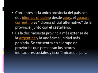  Corrientes es la única provincia del país con
  dos idiomas oficiales: desde 2005, el guaraní
  correntino es "idioma oficial alternativo" de la
  provincia, junto con el castellano.
 Es la decimosexta provincia más extensa de
  la Argentina y la undécima unidad más
  poblada. Se encuentra en el grupo de
  provincias que presentan los peores
  indicadores sociales y económicos del país.
 