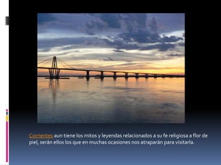 Corrientes aun tiene los mitos y leyendas relacionados a su fe religiosa a flor de
piel, serán ellos los que en muchas ocasiones nos atraparán para visitarla.
 
