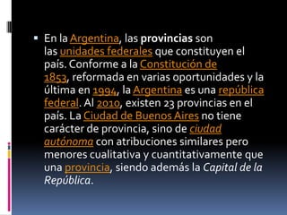  En la Argentina, las provincias son
  las unidades federales que constituyen el
  país. Conforme a la Constitución de
  1853, reformada en varias oportunidades y la
  última en 1994, la Argentina es una república
  federal. Al 2010, existen 23 provincias en el
  país. La Ciudad de Buenos Aires no tiene
  carácter de provincia, sino de ciudad
  autónoma con atribuciones similares pero
  menores cualitativa y cuantitativamente que
  una provincia, siendo además la Capital de la
  República.
 