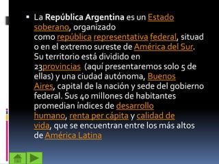  La República Argentina es un Estado
  soberano, organizado
  como república representativa federal, situad
  o en el extremo sureste de América del Sur.
  Su territorio está dividido en
  23provincias (aquí presentaremos solo 5 de
  ellas) y una ciudad autónoma, Buenos
  Aires, capital de la nación y sede del gobierno
  federal. Sus 40 millones de habitantes
  promedian índices de desarrollo
  humano, renta per cápita y calidad de
  vida, que se encuentran entre los más altos
  de América Latina
 