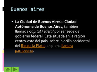Buenos aires

 La Ciudad de Buenos Aires o Ciudad
  Autónoma de Buenos Aires, también
  llamada Capital Federal por ser sede del
  gobierno federal. Está situada en la región
  centro-este del país, sobre la orilla occidental
  del Río de la Plata, en plena llanura
  pampeana.
 
