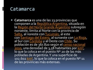 Catamarca

 Catamarca es una de las 23 provincias que
  componen a la República Argentina, situada en
  la Región del Norte Grande Argentino subregión
  noroeste, limita al Norte con la provincia de
  Salta, al noreste con Tucumán, al este
  con Santiago del Estero, al suroeste con La Rioja,
  al Sur con Córdoba y al Oeste con Chile. Su
  población es de 367.820 según el censo nacional
  2010, una densidad de 3,58 habitantes por km²,
  lo que la coloca en el puesto Nº 20 de las más
  pobladas de Argentina. Y una superficie de
  102.602 km², lo que la coloca en el puesto Nº 11
  de las provincias más extensas.
 