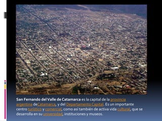 San Fernando del Valle de Catamarca es la capital de la provincia
argentina deCatamarca, y del Departamento Capital. Es un importante
centro turístico y comercial, como así también de activa vida cultural, que se
desarrolla en su universidad, instituciones y museos.
 