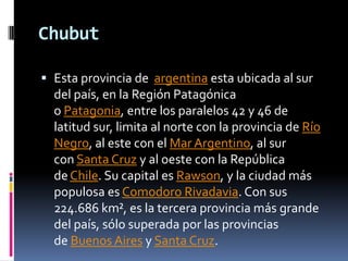 Chubut

 Esta provincia de argentina esta ubicada al sur
  del país, en la Región Patagónica
  o Patagonia, entre los paralelos 42 y 46 de
  latitud sur, limita al norte con la provincia de Río
  Negro, al este con el Mar Argentino, al sur
  con Santa Cruz y al oeste con la República
  de Chile. Su capital es Rawson, y la ciudad más
  populosa es Comodoro Rivadavia. Con sus
  224.686 km², es la tercera provincia más grande
  del país, sólo superada por las provincias
  de Buenos Aires y Santa Cruz.
 