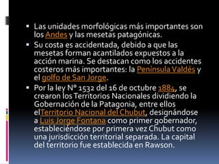  Las unidades morfológicas más importantes son
  los Andes y las mesetas patagónicas.
 Su costa es accidentada, debido a que las
  mesetas forman acantilados expuestos a la
  acción marina. Se destacan como los accidentes
  costeros más importantes: la Península Valdés y
  el golfo de San Jorge.
 Por la ley N° 1532 del 16 de octubre 1884, se
  crearon los Territorios Nacionales dividiendo la
  Gobernación de la Patagonia, entre ellos
  elTerritorio Nacional del Chubut, designándose
  a Luis Jorge Fontana como primer gobernador,
  estableciéndose por primera vez Chubut como
  una jurisdicción territorial separada. La capital
  del territorio fue establecida en Rawson.
 