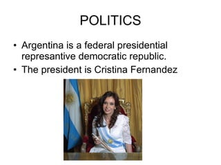 POLITICS Argentina is a federal presidential represantive democratic republic. The president is Cristina Fernandez