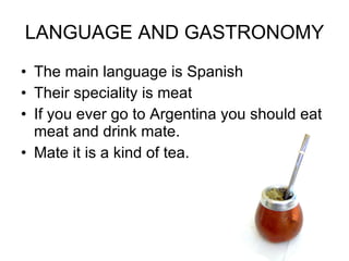 LANGUAGE AND GASTRONOMY The main language is Spanish Their speciality is meat If you ever go to Argentina you should eat meat and drink mate. Mate it is a kind of tea.