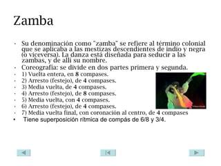 Zamba Su denominación como "zamba" se refiere al término colonial que se aplicaba a las mestizas descendientes de indio y negra (o viceversa). La danza está diseñada para seducir a las zambas, y de allí su nombre. Coreografía: se divide en dos partes primera y segunda. 1) Vuelta entera, en  8  compases.  2) Arresto (festejo), de  4  compases.  3) Media vuelta, de  4  compases.  4) Arresto (festejo), de  8  compases.  5) Media vuelta, con  4  compases.  6) Arresto (festejo), de  4  compases.  7) Media vuelta final, con coronación al centro, de  4  compases Tiene superposición rítmica de compás de 6/8 y 3/4. 