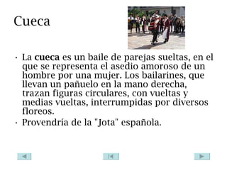 Cueca La  cueca  es un baile de parejas sueltas, en el que se representa el asedio amoroso de un hombre por una mujer. Los bailarines, que llevan un pañuelo en la mano derecha, trazan figuras circulares, con vueltas y medias vueltas, interrumpidas por diversos floreos. Provendría de la "Jota" española. 