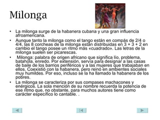 Milonga La milonga surge de la habanera cubana y una gran influencia afroamericana. Aunque tanto la milonga como el tango están en compás de 2/4 o 4/4, las 8 corcheas de la milonga están distribuidas en 3 + 3 + 2 en cambio el tango posee un ritmo más «cuadrado». Las letras de la milonga suelen ser picarescas. Milonga: palabra de origen africano que significa lío, problema, batahola, enredo. Por extensión, servía para designar a las casas de baile de los barrios periféricos y a las mujeres que trabajaban en ellos. Coexistió con la habanera, pero reinó en ambientes sociales muy humildes. Por eso, incluso se la ha llamado la habanera de los pobres. La milonga se caracteriza por sus compases machacones y enérgicos. La sola mención de su nombre recuerda la potencia de ese ritmo que, no obstante, para muchos autores tiene como carácter específico lo cantable. . 