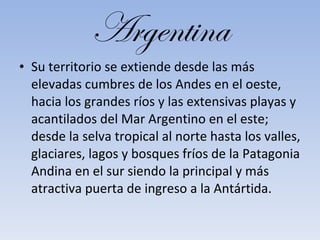 Argentina Su territorio se extiende desde las más elevadas cumbres de los Andes en el oeste, hacia los grandes ríos y las extensivas playas y acantilados del Mar Argentino en el este; desde la selva tropical al norte hasta los valles, glaciares, lagos y bosques fríos de la Patagonia Andina en el sur siendo la principal y más atractiva puerta de ingreso a la Antártida. 