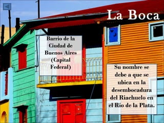 La Boca Su nombre se debe a que se ubica en la desembocadura del Riachuelo en el Río de la Plata. Barrio de la Ciudad de Buenos Aires (Capital Federal) 