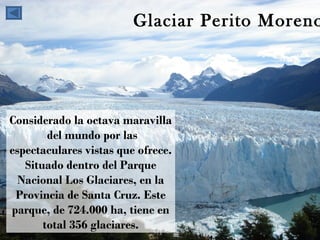 Glaciar Perito Moreno Considerado la octava maravilla  del mundo por las espectaculares vistas que ofrece. Situado dentro del Parque Nacional Los Glaciares, en la Provincia de Santa Cruz. Este parque, de 724.000 ha, tiene en total 356 glaciares. 
