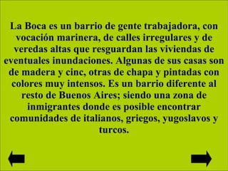 La Boca es un barrio de gente trabajadora, con vocación marinera, de calles irregulares y de veredas altas que resguardan las viviendas de eventuales inundaciones. Algunas de sus casas son de madera y cinc, otras de chapa y pintadas con colores muy intensos. Es un barrio diferente al resto de Buenos Aires; siendo una zona de inmigrantes donde es posible encontrar comunidades de italianos, griegos, yugoslavos y turcos. 