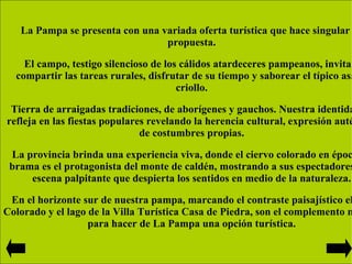 La Pampa se presenta con una variada oferta turística que hace singular su propuesta. El campo, testigo silencioso de los cálidos atardeceres pampeanos, invita a compartir las tareas rurales, disfrutar de su tiempo y saborear el típico asado criollo. Tierra de arraigadas tradiciones, de aborígenes y gauchos. Nuestra identidad se refleja en las fiestas populares revelando la herencia cultural, expresión auténtica de costumbres propias. La provincia brinda una experiencia viva, donde el ciervo colorado en época de brama es el protagonista del monte de caldén, mostrando a sus espectadores una escena palpitante que despierta los sentidos en medio de la naturaleza. En el horizonte sur de nuestra pampa, marcando el contraste paisajístico el Río Colorado y el lago de la Villa Turística Casa de Piedra, son el complemento místico para hacer de La Pampa una opción turística. 