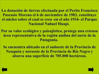 La donación de tierras efectuada por el Perito Francisco Pascasio Moreno el 6 de noviembre de 1903, constituye el núcleo sobre el cual se crea -en el año 1934- el Parque Nacional Nahuel Huapi.  Por su valor ecológico y paisajístico, protege una extensa área representativa de la región andina del norte de la Patagonia.  Se encuentra ubicado en el sudoeste de la Provincia de Neuquén y noroeste de la Provincia de Río Negro y abarca una superficie de 705.000 hectáreas. 