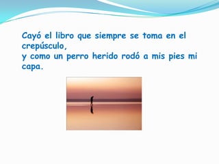 Cayó el libro que siempre se toma en el crepúsculo,y como un perro herido rodó a mis pies mi capa.
