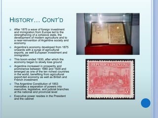 History… Cont’dAfter 1875 a wave of foreign investment and immigration from Europe led to the strengthening of a cohesive state, the development of modern agriculture and to a near-reinvention of Argentine society and economyArgentina’s economy developed from 1875 onwards with a surge of agricultural exports, as well European investment and immigrationThis boom ended 1930, after which the economy began to slowly lose groundArgentina increased in prosperity and prominence between 1880 and 1929 and emerged as one of the ten richest countries in the world, benefiting from agricultural export-led economy as well as British and French investmentThe Argentine Constitution of 1853 mandates a separation of powers into executive, legislative, and judicial branches at the national and provincial levelExecutive power resides in the President and the cabinet