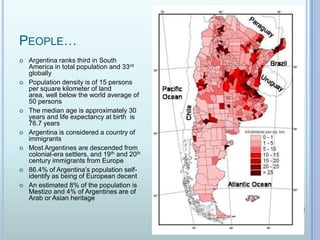 People…Argentina ranks third in South America in total population and 33rd globallyPopulation density is of 15 persons per square kilometer of land area, well below the world average of 50 personsThe median age is approximately 30 years and life expectancy at birth  is 76.7 yearsArgentina is considered a country of immigrantsMost Argentines are descended from colonial-era settlers, and 19th and 20th century immigrants from Europe86.4% of Argentina’s population self-identify as being of European decentAn estimated 8% of the population is Mestizo and 4% of Argentines are of Arab or Asian heritage