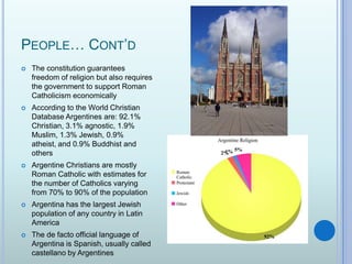 People… Cont’dThe constitution guarantees freedom of religion but also requires the government to support Roman Catholicism economicallyAccording to the World Christian Database Argentines are: 92.1% Christian, 3.1% agnostic, 1.9% Muslim, 1.3% Jewish, 0.9% atheist, and 0.9% Buddhist and othersArgentine Christians are mostly Roman Catholic with estimates for the number of Catholics varying from 70% to 90% of the populationArgentina has the largest Jewish population of any country in Latin AmericaThe de facto official language of Argentina is Spanish, usually called castellano by Argentines