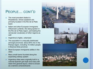 People… cont’dThe most prevalent dialect is Rioplatense, whose speakers are primarily located in the Rio de la Plate basinItalian and other European immigrants influenced Lunfardo, the slang spoken in the Rio de la Plata region, permeating the vernacular vocabulary of other regions as wellArgentina is highly  urbanizedThe population is unequally distributed amongst provinces: about 60% live in the Pampa region, including 15 million people in Buenos Aires provinceMost European immigrants settles in the citiesMany small towns founded along the expanding railway systemArgentine cities were originally built in a colonial Spanish grid style and many still retain this general layout, which is known as a damero (checkerboard)