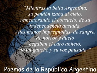 “ Mientras la bella Argentina, su pendón izaba al cielo, rememorando el consuelo, de su independencia ansiada. Viles manos impregnadas, de sangre, de horror y duelo cegaban el caro anhelo, de un gaucho y su voz pausada. ” Poemas de la República Argentina 