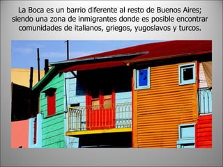 La Boca es un barrio diferente al resto de Buenos Aires; siendo una zona de inmigrantes donde es posible encontrar comunidades de italianos, griegos, yugoslavos y turcos.