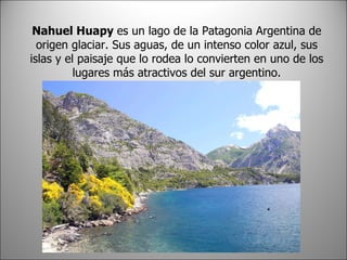 Nahuel Huapy es un lago de la Patagonia Argentina de origen glaciar. Sus aguas, de un intenso color azul, sus islas y el paisaje que lo rodea lo convierten en uno de los lugares más atractivos del sur argentino.