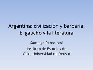 Argentina: civilización y barbarie.
    El gaucho y la literatura
          Santiago Pérez Isasi
        Instituto de Estudios de
      Ocio, Universidad de Deusto
 