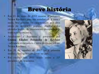 Breve história
• Em 25 de maio de 2003 assume o peronista
  Néstor Kirchner para um mandato de 4 anos e
  meio. Seu governo foi caracterizado por altos
  níveis de aprovação popular, resultado dos
  elevados índices de crescimento decorrentes da
  reativação econômica.
• Atualmente a Argentina é governada por
  Cristina Elisabet Fernández de Kirchner
  , advogada ex-senadora e viúva do ex-presidente
  Néstor Kirchner.
• Em 28 de outubro de 2007 foi a primeira
  mulher eleita pelo voto direto no país.
• Foi reeleita em 2011 sendo assim a 55ª
  presidente da Argentina.
 