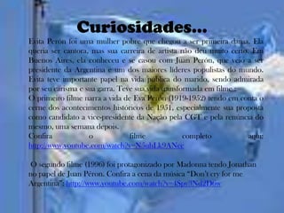 Curiosidades...
Evita Perón foi uma mulher pobre que chegou a ser primeira dama. Ela
queria ser cantora, mas sua carreira de artista não deu muito certo. Em
Buenos Aires, ela conheceu e se casou com Juan Perón, que veio a ser
presidente da Argentina e um dos maiores líderes populistas do mundo.
Evita teve importante papel na vida pública do marido, sendo admirada
por seu carisma e sua garra. Teve sua vida transformada em filme :
O primeiro filme narra a vida de Eva Perón (1919-1952) tendo em conta o
cerne dos acontecimentos históricos de 1951, especialmente sua proposta
como candidato a vice-presidente da Nação pela CGT e pela renúncia do
mesmo, uma semana depois.
Confira            o            filme             completo          aqui:
http://www.youtube.com/watch?v=N5uhLk9ANcc

O segundo filme (1996) foi protagonizado por Madonna tendo Jonathan
no papel de Juan Péron. Confira a cena da música “Don’t cry for me
Argentina”: http://www.youtube.com/watch?v=4Spy3Nd2D6w
 