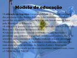 Modelo de educação
•A educação na Argentina é responsabilidade do governo nacional,
das províncias e dos distritos federais e das instituições privadas,
apesar das recomendações básicas terem sido historicamente feitas
pelo Ministério da Educação.
•A educação é gratuita e obrigatória por 9 anos (da Educação Primária
Básica até a Educação Secundária Básica.
•O dia dos professores coincide com o dia em que Sarmiento (
presidente que melhorou a qualidade na educação) morreu, dia 11 de
setembro, para comemorar o trabalho realizado por este presidente.
•Atualmente, a educação na Argentina é considerada como uma das
mais avançadas e progressistas da América Latina e firmemente
reconhecida e destacada por diversos organismos internacionais, como
a UNESCO e a UNICEF.
 
