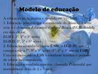 Modelo de educação
A educação na Argentina é dividida em três fases:
1. Educação primária que compreende da primeira a sexta
série e é chamada Educación General Básica (EGB),dividida
em dois ciclos:
EGB I: 1ª, 2ª e 3ª séries
EGB II: 4ª, 5ª e 6ª séries
2. Educação secundária básica (ESB), o EGB III, que
compreende a 7ª, 8ª e 9ª séries (1º, 2º e 3º ano da ESB).
Uma vez terminado o ESB o estudante termina o período
de educação compulsória.
3. Educação secundária superior, chamada Polimodal, que
normalmente dura de 2 a 3 anos.
 