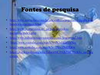 Fontes de pesquisa
• http://www.imeviolao.com.br/arte-cultura/populares/significado-
  bandeira-argentina.html
• http://www.pt.argentina.ar/_pt/pais/simbolos-
  nacionais/index.php
• http://www.mibuenosairesquerido.com/Argentina7.htm
• http://www.youtube.com/watch?v=N5uhLk9ANcc
• http://www.youtube.com/watch?v=4Spy3Nd2D6w
• http://pt.wikipedia.org/wiki/Educa%C3%A7%C3%A3o_na_Arg
  entina
 