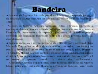 Bandeira
• A bandeira da Argentina foi criada por Manuel Belgrano, e inspirada nas cores
  da Escarapela da Argentina, um símbolo nacional criado em 18 de fevereiro de
  1812.
•   As cores da bandeira Argentina significam, então: o branco, representa a
  monarquia absoluta européia apoiada no direito divino; e o azul representa a
  liberdade de pensamento e de expressão, fundamento da liberdade política
  defendida pelo liberalismo francês, de modo que o celeste pretendia unir essas
  duas ideologias.
• A bandeira apenas com as cores perdurou até 1818, até que o governo de Juan
  Martin de Pueyrredón decide incluir, de uma vez por todas, o sol incaico no
  centro da bandeira. É um sol com um rosto humano, com 32 raios, 16 retos e
  16 curvados. Manuel Belgrano aceitou o uso deste sol na bandeira, chamando-o
  de Sol de Maio, já que a revolução aconteceu num período chuvoso, e que o sol
  só voltou a aparecer quando da vitória dos revolucionários.
     A bandeira Argentina inspirou várias outras bandeiras dos países da América
  latina. Entre eles a Guatemala, Honduras, a Nicarágua, Paraguai, Peru e Costa
                                       Rica.
 