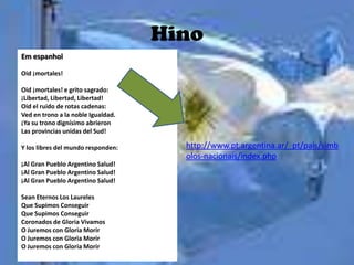 Hino
Em espanhol

Oid ¡mortales!

Oid ¡mortales! e grito sagrado:
¡Libertad, Libertad, Libertad!
Oid el ruido de rotas cadenas:
Ved en trono a la noble Igualdad.
¡Ya su trono dignísimo abrieron
Las provincias unidas del Sud!

Y los libres del mundo responden:     http://www.pt.argentina.ar/_pt/pais/simb
                                      olos-nacionais/index.php
¡Al Gran Pueblo Argentino Salud!
¡Al Gran Pueblo Argentino Salud!
¡Al Gran Pueblo Argentino Salud!

Sean Eternos Los Laureles
Que Supimos Conseguir
Que Supimos Conseguir
Coronados de Gloria Vivamos
O Juremos con Gloria Morir
O Juremos con Gloria Morir
O Juremos con Gloria Morir
 