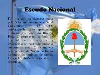 Escudo Nacional
Foi originado na chancela usada
pela Soberana Assembléia Geral
Constituinte de 1813. Os
antebraços humanos representam
a união dos povos do Rio da
Prata. O gorro é um símbolo de
liberdade e a lança curta
evidencia o propósito de mantê-la
até com as armas. O sol anuncia
o surgimento da Nação. As folhas
de louro são símbolos de vitória.
O laço faz alusão à nacionalidade
argentina.
 