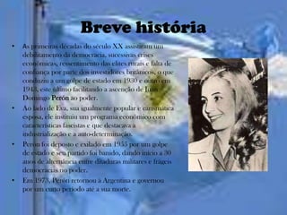 Breve história
•   As primeiras décadas do século XX assistiram um
    debilitamento da democracia, sucessivas crises
    econômicas, ressentimento das elites rurais e falta de
    confiança por parte dos investidores britânicos, o que
    conduziu a um golpe de estado em 1930 e outro em
    1943, este último facilitando a ascenção de Juan
    Domingo Perón ao poder.
•   Ao lado de Eva, sua igualmente popular e carismática
    esposa, ele instituiu um programa econômico com
    características fascistas e que destacava a
    industrialização e a auto-determinação.
•   Perón foi deposto e exilado em 1955 por um golpe
    de estado e seu partido foi banido, dando início a 30
    anos de alternância entre ditaduras militares e frágeis
    democracias no poder.
•   Em 1973, Perón retornou à Argentina e governou
    por um curto período até a sua morte.
 