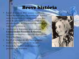 Breve história
• Em 25 de maio de 2003 assume o peronista
  Néstor Kirchner para um mandato de 4 anos e
  meio. Seu governo foi caracterizado por altos
  níveis de aprovação popular, resultado dos
  elevados índices de crescimento decorrentes da
  reativação econômica.
• Atualmente a Argentina é governada por
  Cristina Elisabet Fernández de Kirchner ,
  advogada ex-senadora e viúva do ex-presidente
  Néstor Kirchner.
• Em 28 de outubro de 2007 foi a primeira
  mulher eleita pelo voto direto no país.
• Foi reeleita em 2011 sendo assim a 55ª
  presidente da Argentina.
 