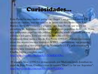 Curiosidades...
Evita Perón foi uma mulher pobre que chegou a ser primeira dama. Ela
queria ser cantora, mas sua carreira de artista não deu muito certo. Em
Buenos Aires, ela conheceu e se casou com Juan Perón, que veio a ser
presidente da Argentina e um dos maiores líderes populistas do mundo. Evita
teve importante papel na vida pública do marido, sendo admirada por seu
carisma e sua garra. Teve sua vida transformada em filme :
O primeiro filme narra a vida de Eva Perón (1919-1952) tendo em conta o
cerne dos acontecimentos históricos de 1951, especialmente sua proposta
como candidato a vice-presidente da Nação pela CGT e pela renúncia do
mesmo, uma semana depois.
Confira o filme completo aqui:
http://www.youtube.com/watch?v=N5uhLk9ANcc

O segundo filme (1996) foi protagonizado por Madonna tendo Jonathan no
papel de Juan Péron. Confira a cena da música “Don’t cry for me Argentina”:
http://www.youtube.com/watch?v=4Spy3Nd2D6w
 