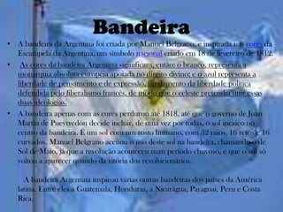 Bandeira
• A bandeira da Argentina foi criada por Manuel Belgrano, e inspirada nas cores da
  Escarapela da Argentina, um símbolo nacional criado em 18 de fevereiro de 1812.
• As cores da bandeira Argentina siginificam, então: o branco, representa a
  monarquia absoluta européia apoiada no direito divino; e o azul representa a
  liberdade de pensamento e de expressão, fundamento da liberdade política
  defendida pelo liberalismo francês, de modo que o celeste pretendia unir essas
  duas ideologias.
• A bandeira apenas com as cores perdurou até 1818, até que o governo de Juan
  Martin de Pueyrredón decide incluir, de uma vez por todas, o sol incaico no
  centro da bandeira. É um sol com um rosto humano, com 32 raios, 16 retos e 16
  curvados. Manuel Belgrano aceitou o uso deste sol na bandeira, chamando-o de
  Sol de Maio, já que a revolução aconteceu num período chuvoso, e que o sol só
  voltou a aparecer quando da vitória dos revolucionários.

     A bandeira Argentina inspirou várias outras bandeiras dos países da América
   latina. Entre eles a Guatemala, Honduras, a Nicarágua, Paraguai, Peru e Costa
   Rica.
 