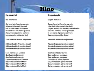 Hino
Em espanhol                           Em português

Oid ¡mortales!                        Ouçam mortais !

Oid ¡mortales! e grito sagrado:       Ouçam! mortais! o grito sagrado:
¡Libertad, Libertad, Libertad!        Liberdade! Liberdade! Liberdade!
Oid el ruido de rotas cadenas:        Ouçam o ruído das sequências quebradas:
Ved en trono a la noble Igualdad.     vekam o trono da nobre Igualdade.
¡Ya su trono dignísimo abrieron       Já seu trono digníssimo abriram:
Las provincias unidas del Sud!        As províncias unidas do sul !

Y los libres del mundo responden:     E os livres do mundo respondem:

¡Al Gran Pueblo Argentino Salud!      Ao grande povo argentino: saúde !
¡Al Gran Pueblo Argentino Salud!      Ao grande povo argentino: saúde !
¡Al Gran Pueblo Argentino Salud!      Ao grande povo argentino: saúde !

Sean Eternos Los Laureles             Sejam eternos ou lauréis
Que Supimos Conseguir                 Que soubemos conseguir.
Que Supimos Conseguir                 Que soubemos conseguir.
Coronados de Gloria Vivamos           Coroados de glória vivamos
O Juremos con Gloria Morir            Ou juremos com glória morrer !
O Juremos con Gloria Morir            Ou juremos com glória morrer !
O Juremos con Gloria Morir            Ou juremos com glória morrer !
 