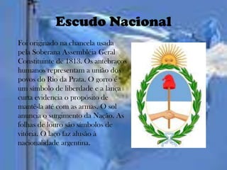 Escudo Nacional
Foi originado na chancela usada
pela Soberana Assembléia Geral
Constituinte de 1813. Os antebraços
humanos representam a união dos
povos do Rio da Prata. O gorro é
um símbolo de liberdade e a lança
curta evidencia o propósito de
mantê-la até com as armas. O sol
anuncia o surgimento da Nação. As
folhas de louro são símbolos de
vitória. O laço faz alusão à
nacionalidade argentina.
 