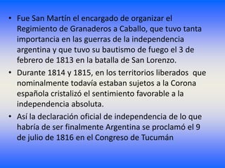 • Fue San Martín el encargado de organizar el
  Regimiento de Granaderos a Caballo, que tuvo tanta
  importancia en las guerras de la independencia
  argentina y que tuvo su bautismo de fuego el 3 de
  febrero de 1813 en la batalla de San Lorenzo.
• Durante 1814 y 1815, en los territorios liberados que
  nominalmente todavía estaban sujetos a la Corona
  española cristalizó el sentimiento favorable a la
  independencia absoluta.
• Así la declaración oficial de independencia de lo que
  habría de ser finalmente Argentina se proclamó el 9
  de julio de 1816 en el Congreso de Tucumán
 