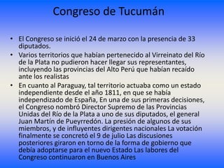 Congreso de Tucumán

• El Congreso se inició el 24 de marzo con la presencia de 33
  diputados.
• Varios territorios que habían pertenecido al Virreinato del Río
  de la Plata no pudieron hacer llegar sus representantes,
  incluyendo las provincias del Alto Perú que habían recaído
  ante los realistas
• En cuanto al Paraguay, tal territorio actuaba como un estado
  independiente desde el año 1811, en que se había
  independizado de España, En una de sus primeras decisiones,
  el Congreso nombró Director Supremo de las Provincias
  Unidas del Río de la Plata a uno de sus diputados, el general
  Juan Martín de Pueyrredón. La presión de algunos de sus
  miembros, y de influyentes dirigentes nacionales La votación
  finalmente se concretó el 9 de julio Las discusiones
  posteriores giraron en torno de la forma de gobierno que
  debía adoptarse para el nuevo Estado Las labores del
  Congreso continuaron en Buenos Aires
 