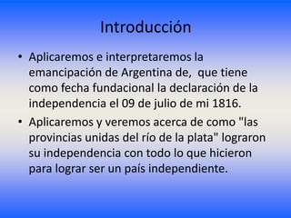 Introducción
• Aplicaremos e interpretaremos la
  emancipación de Argentina de, que tiene
  como fecha fundacional la declaración de la
  independencia el 09 de julio de mi 1816.
• Aplicaremos y veremos acerca de como "las
  provincias unidas del río de la plata" lograron
  su independencia con todo lo que hicieron
  para lograr ser un país independiente.
 