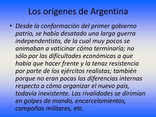 Los orígenes de Argentina
• Desde la conformación del primer gobierno
  patrio, se había desatado una larga guerra
  independentista, de la cual muy pocos se
  animaban a vaticinar cómo terminaría; no
  sólo por las dificultades económicas a que
  había que hacer frente y la tenaz resistencia
  por parte de los ejércitos realistas; también
  porque no eran pocas las diferencias internas
  respecto a cómo organizar el nuevo país,
  todavía inexistente. Las rivalidades se dirimían
  en golpes de mando, encarcelamientos,
  campañas militares, etc.
 