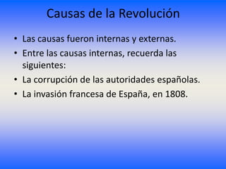 Causas de la Revolución
• Las causas fueron internas y externas.
• Entre las causas internas, recuerda las
  siguientes:
• La corrupción de las autoridades españolas.
• La invasión francesa de España, en 1808.
 