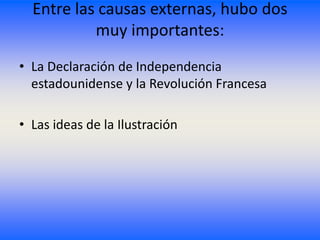 Entre las causas externas, hubo dos
           muy importantes:
• La Declaración de Independencia
  estadounidense y la Revolución Francesa

• Las ideas de la Ilustración
 